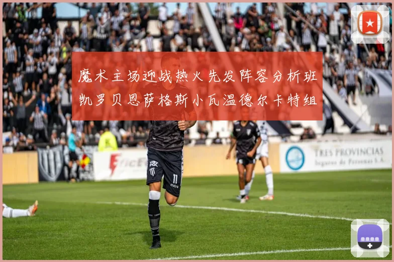 魔术主场迎战热火先发阵容分析班凯罗贝恩萨格斯小瓦温德尔卡特组合展现实力