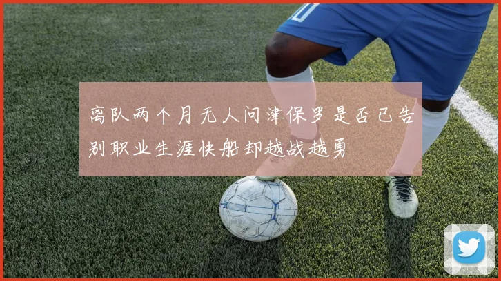 离队两个月无人问津保罗是否已告别职业生涯快船却越战越勇