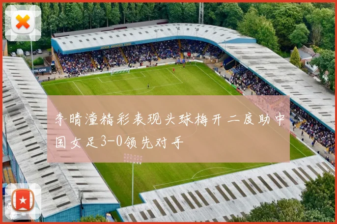 李晴潼精彩表现头球梅开二度助中国女足3-0领先对手