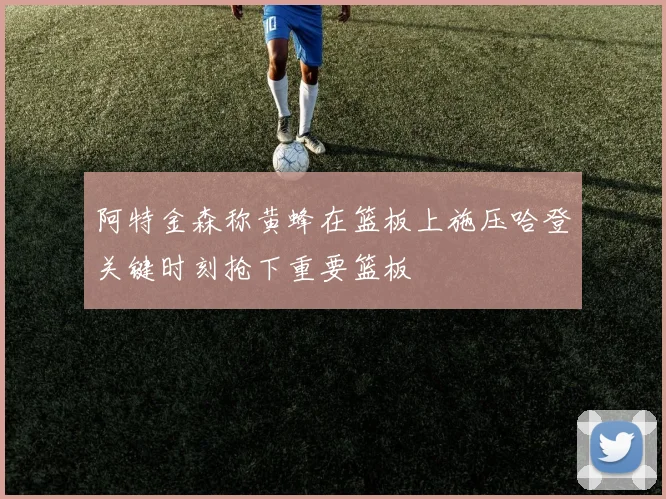 阿特金森称黄蜂在篮板上施压哈登关键时刻抢下重要篮板