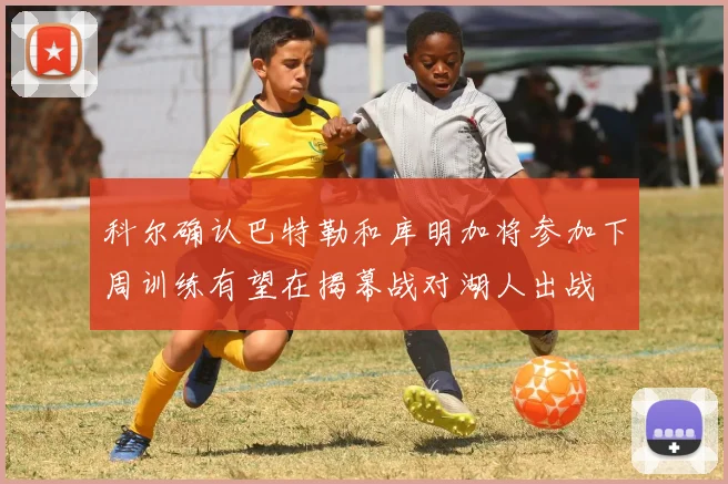 科尔确认巴特勒和库明加将参加下周训练有望在揭幕战对湖人出战