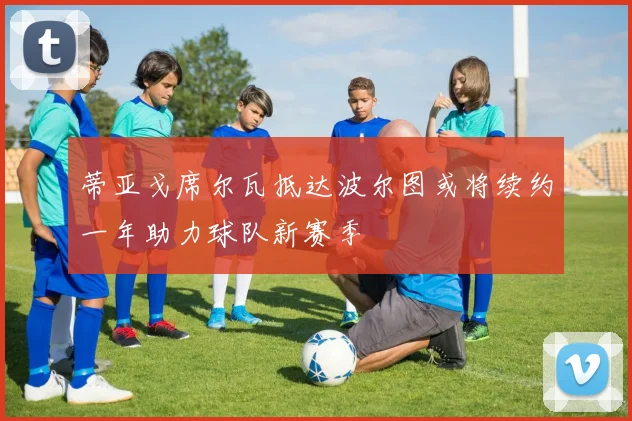 蒂亚戈席尔瓦抵达波尔图或将续约一年助力球队新赛季
