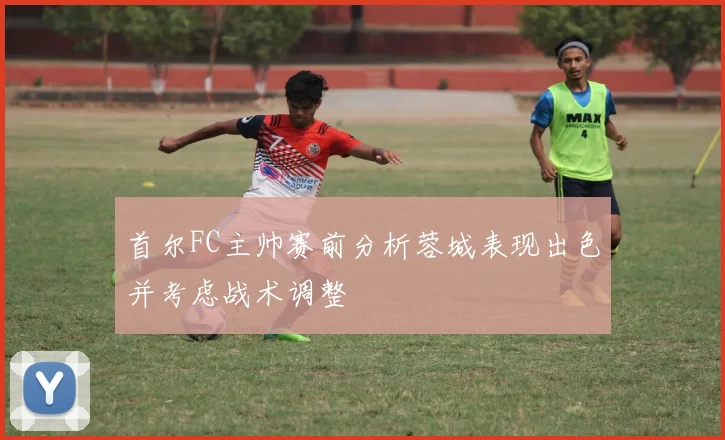 首尔FC主帅赛前分析蓉城表现出色并考虑战术调整