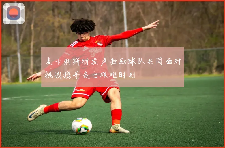 麦卡利斯特发声激励球队共同面对挑战携手走出艰难时刻