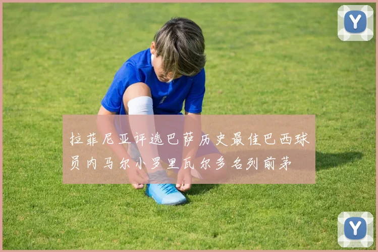 拉菲尼亚评选巴萨历史最佳巴西球员内马尔小罗里瓦尔多名列前茅