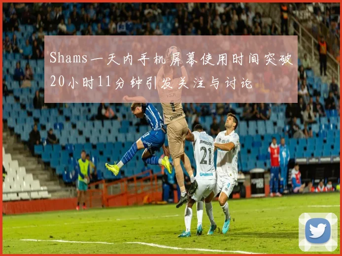 Shams一天内手机屏幕使用时间突破20小时11分钟引发关注与讨论
