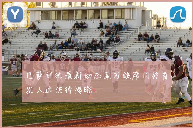 巴萨训练最新动态莱万缺席门将首发人选仍待揭晓