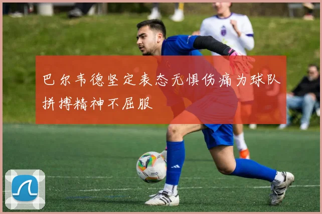 巴尔韦德坚定表态无惧伤痛为球队拼搏精神不屈服