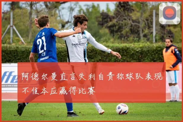 阿德尔曼直言失利自责称球队表现不佳本应赢得比赛