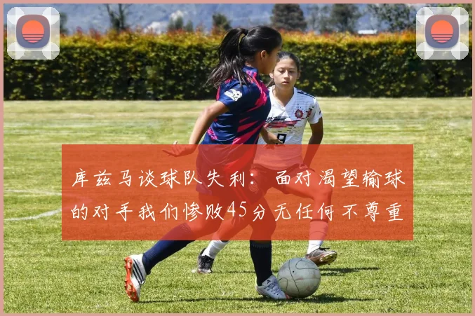 库兹马谈球队失利：面对渴望输球的对手我们惨败45分无任何不尊重之意