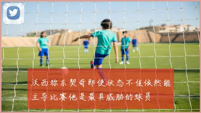 沃西称东契奇即使状态不佳依然能主导比赛他是最具威胁的球员