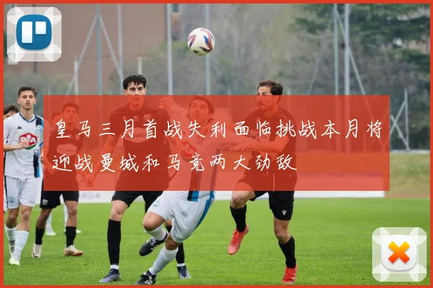 皇马三月首战失利面临挑战本月将迎战曼城和马竞两大劲敌