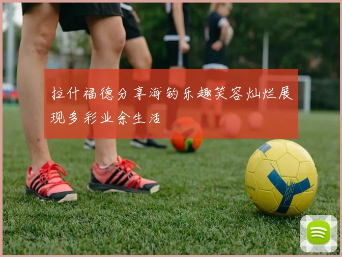 拉什福德分享海钓乐趣笑容灿烂展现多彩业余生活