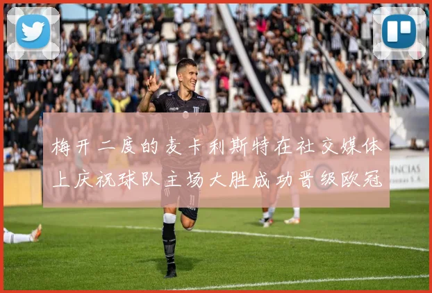 梅开二度的麦卡利斯特在社交媒体上庆祝球队主场大胜成功晋级欧冠16强