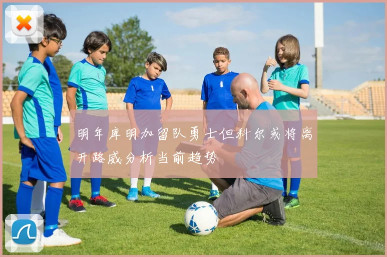 明年库明加留队勇士但科尔或将离开路威分析当前趋势
