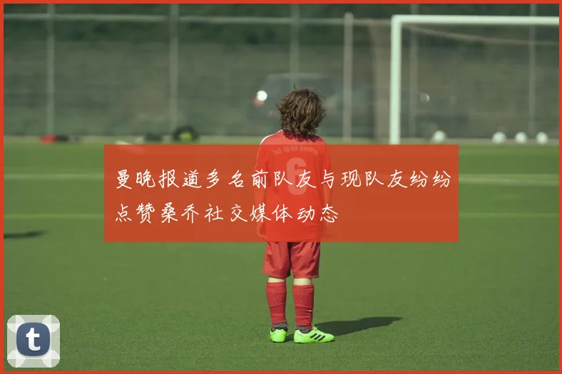 曼晚报道多名前队友与现队友纷纷点赞桑乔社交媒体动态