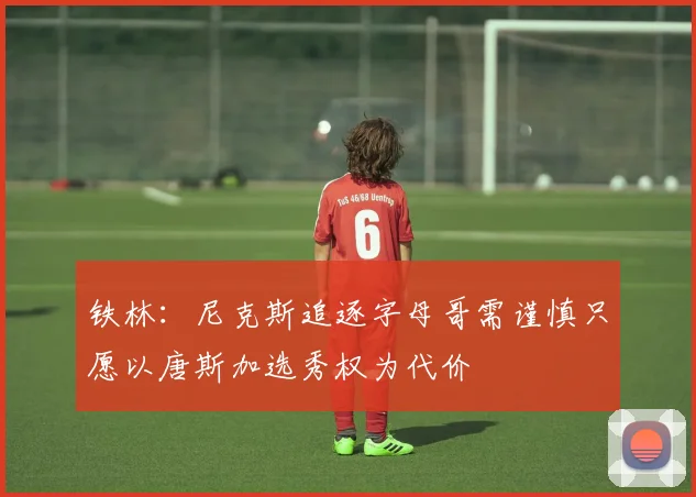 铁林：尼克斯追逐字母哥需谨慎只愿以唐斯加选秀权为代价