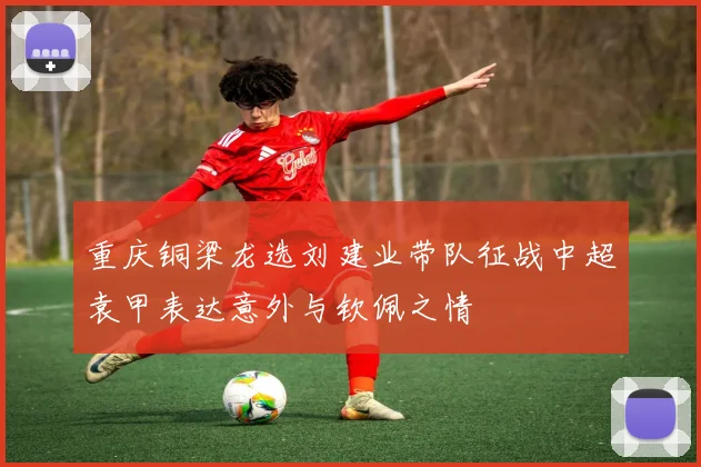 重庆铜梁龙选刘建业带队征战中超袁甲表达意外与钦佩之情