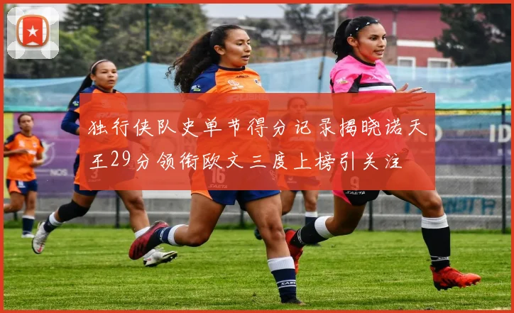 独行侠队史单节得分记录揭晓诺天王29分领衔欧文三度上榜引关注