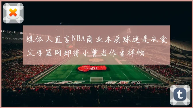 媒体人直言NBA商业本质球迷是衣食父母篮网却将小曾当作吉祥物
