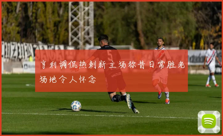 亨利调侃热刺新主场称昔日常胜老场地令人怀念