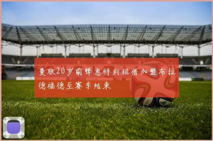 曼联20岁前锋惠特利租借加盟布拉德福德至赛季结束