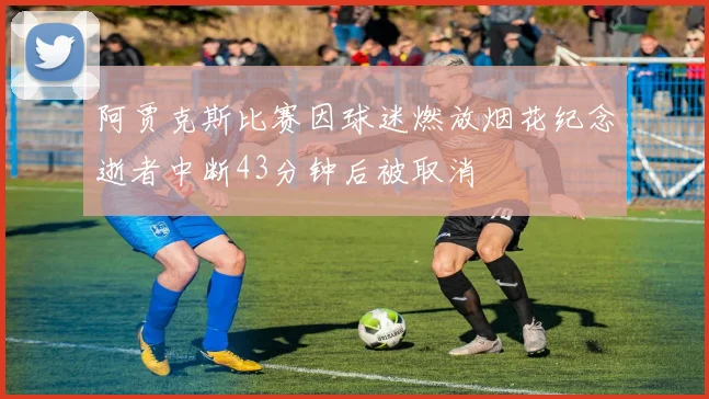 阿贾克斯比赛因球迷燃放烟花纪念逝者中断43分钟后被取消