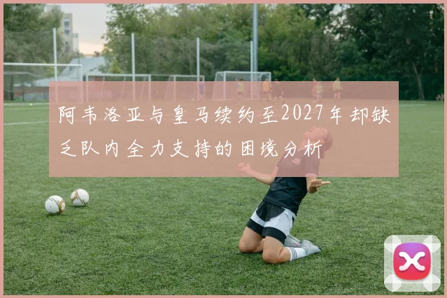 阿韦洛亚与皇马续约至2027年却缺乏队内全力支持的困境分析