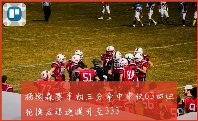 杨瀚森赛季初三分命中率仅63回归轮换后迅速提升至333