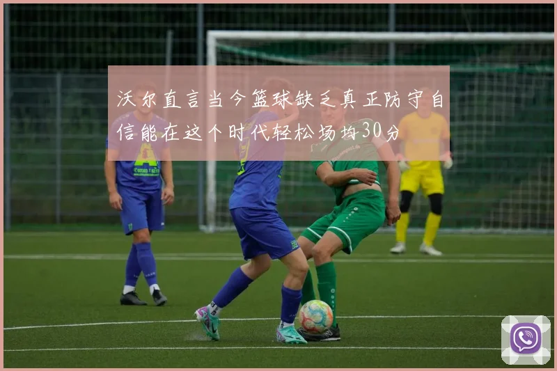 沃尔直言当今篮球缺乏真正防守自信能在这个时代轻松场均30分