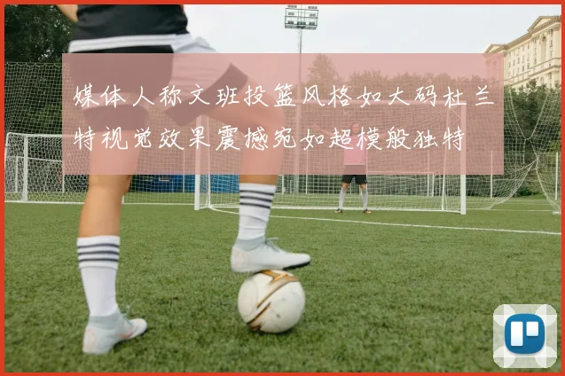 媒体人称文班投篮风格如大码杜兰特视觉效果震撼宛如超模般独特
