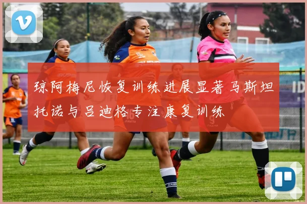 琼阿梅尼恢复训练进展显著马斯坦托诺与吕迪格专注康复训练