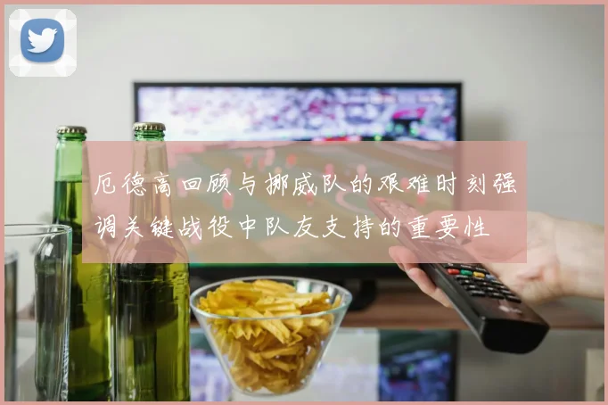 厄德高回顾与挪威队的艰难时刻强调关键战役中队友支持的重要性