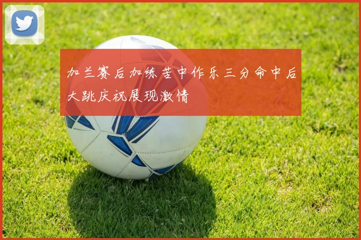 加兰赛后加练苦中作乐三分命中后大跳庆祝展现激情