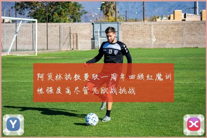 阿莫林执教曼联一周年回顾红魔训练强度高尽管无欧战挑战