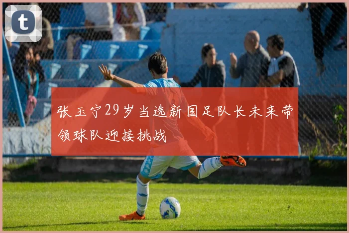 张玉宁29岁当选新国足队长未来带领球队迎接挑战